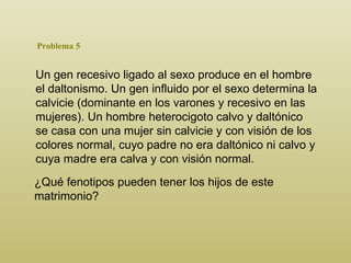 Problema 5 Un gen recesivo ligado al sexo produce en el hombre el daltonismo. Un gen influido por el sexo determina la calvicie (dominante en los varones y recesivo en las mujeres). Un hombre heterocigoto calvo y daltónico se casa con una mujer sin calvicie y con visión de los colores normal, cuyo padre no era daltónico ni calvo y cuya madre era calva y con visión normal.  ¿Qué fenotipos pueden tener los hijos de este matrimonio? 