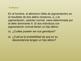 Problema 2 En el hombre, el albinismo (falta de pigmentación) es el resultado de dos alelos recesivos,  a , y la pigmentación, carácter normal, viene determinada por el alelo dominante  A . Si dos individuos con pigmentación normal tienen un hijo albino : ¿ C uáles pueden ser sus genotipos? ¿Cuál es la probabilidad de que en su descendencia tengan un hijo albino? 