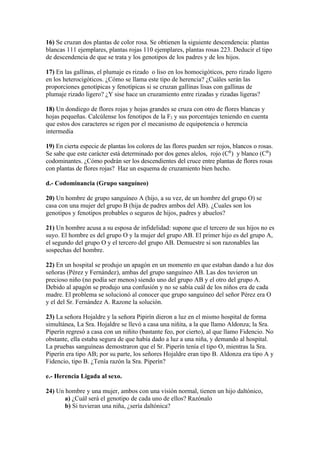 16) Se cruzan dos plantas de color rosa. Se obtienen la siguiente descendencia: plantas
blancas 111 ejemplares, plantas rojas 110 ejemplares, plantas rosas 223. Deducir el tipo
de descendencia de que se trata y los genotipos de los padres y de los hijos.

17) En las gallinas, el plumaje es rizado o liso en los homocigóticos, pero rizado ligero
en los heterocigóticos. ¿Cómo se llama este tipo de herencia? ¿Cuáles serán las
proporciones genotípicas y fenotípicas si se cruzan gallinas lisas con gallinas de
plumaje rizado ligero? ¿Y sise hace un cruzamiento entre rizadas y rizadas ligeras?

18) Un dondiego de flores rojas y hojas grandes se cruza con otro de flores blancas y
hojas pequeñas. Calcúlense los fenotipos de la F2 y sus porcentajes teniendo en cuenta
que estos dos caracteres se rigen por el mecanismo de equipotencia o herencia
intermedia

19) En cierta especie de plantas los colores de las flores pueden ser rojos, blancos o rosas.
Se sabe que este carácter está determinado por dos genes alelos, rojo (CR) y blanco (CB)
codominantes. ¿Cómo podrán ser los descendientes del cruce entre plantas de flores rosas
con plantas de flores rojas? Haz un esquema de cruzamiento bien hecho.

d.- Codominancia (Grupo sanguíneo)

20) Un hombre de grupo sanguíneo A (hijo, a su vez, de un hombre del grupo O) se
casa con una mujer del grupo B (hija de padres ambos del AB). ¿Cuales son los
genotipos y fenotipos probables o seguros de hijos, padres y abuelos?

21) Un hombre acusa a su esposa de infidelidad: supone que el tercero de sus hijos no es
suyo. El hombre es del grupo O y la mujer del grupo AB. El primer hijo es del grupo A,
el segundo del grupo O y el tercero del grupo AB. Demuestre si son razonables las
sospechas del hombre.

22) En un hospital se produjo un apagón en un momento en que estaban dando a luz dos
señoras (Pérez y Fernández), ambas del grupo sanguíneo AB. Las dos tuvieron un
precioso niño (no podía ser menos) siendo uno del grupo AB y el otro del grupo A.
Debido al apagón se produjo una confusión y no se sabía cuál de los niños era de cada
madre. El problema se solucionó al conocer que grupo sanguíneo del señor Pérez era O
y el del Sr. Fernández A. Razone la solución.

23) La señora Hojaldre y la señora Pipirín dieron a luz en el mismo hospital de forma
simultánea, La Sra. Hojaldre se llevó a casa una niñita, a la que llamo Aldonza; la Sra.
Piperín regresó a casa con un niñito (bastante feo, por cierto), al que llamo Fidencio. No
obstante, ella estaba segura de que había dado a luz a una niña, y demando al hospital.
La pruebas sanguíneas demostraron que el Sr. Piperín tenía el tipo O, mientras la Sra.
Piperín era tipo AB; por su parte, los señores Hojaldre eran tipo B. Aldonza era tipo A y
Fidencio, tipo B. ¿Tenía razón la Sra. Piperín?

e.- Herencia Ligada al sexo.

24) Un hombre y una mujer, ambos con una visión normal, tienen un hijo daltónico,
       a) ¿Cuál será el genotipo de cada uno de ellos? Razónalo
       b) Si tuvieran una niña, ¿sería daltónica?
 
