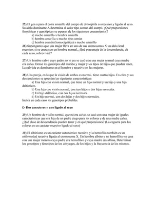 25) El gen a para el color amarillo del cuerpo de drosophila es recesivo y ligado al sexo.
Su alelo dominante A determina el color tipo común del cuerpo. ¿Qué proporciones
fenotípicas y genotípicas se esperan de los siguientes cruzamientos?
       a) macho amarillo x hembra amarilla
       b) hembra amarilla x macho tipo común
       c) hembra común (homocigótica) x macho amarillo
26) Supongamos que una mujer lleva en uno de sus cromosomas X un alelo letal
recesivo: si se cruza con un hombre normal, ¿Qué porcentaje de la descendencia, de
cada sexo, sobrevivirá?

27) Un hombre calvo cuyo padre no lo era se casó con una mujer normal cuya madre
era calva. Dense los genotipos del marido y mujer y los tipos de hijos que pueden tener,
La calvicie es dominante en el hombre y recesivo en las mujeres.

28) Una pareja, en la que la visión de ambos es normal, tiene cuatro hijos. En ellos y sus
descendientes se aprecian las siguientes características:
       a) Una hija con visión normal, que tiene un hijo normal y un hijo y una hija
daltónicos.
       b) Una hija con visión normal, con tres hijos y dos hijas normales.
       c) Un hijo daltónico, con dos hijas normales.
       d) Un hijo normal, con dos hijas y dos hijos normales.
Indica en cada caso los genotipos probables.

f.- Dos caracteres y uno ligado al sexo

29) Un hombre de visión normal, que no era calvo, se casó con una mujer de iguales
características que era hija de un padre ciego para los colores y de una madre calva.
¿Qué clase de descendencia pueden tener y en qué proporciones? (La ceguera para los
colores es un carácter recesivo ligado al sexo)

30) El albinismo es un carácter autonómico recesivo y la hemofilia también es un
enfermedad recesiva ligada al cromosoma X. Un hombre albino y no hemofílico se casa
con una mujer morena cuyo padre era hemofílico y cuya madre era albina, Determinar
los genotipos y fenotipos de los cónyuges, de los hijos y la frecuencia de los mismos.
 
