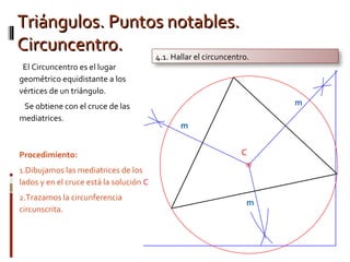 Triángulos. Puntos notables.Triángulos. Puntos notables.
Circuncentro.Circuncentro.
Procedimiento:
1.Dibujamos las mediatrices de los
lados y en el cruce está la solución C
2.Trazamos la circunferencia
circunscrita.
4.1. Hallar el circuncentro.
El Circuncentro es el lugar
geométrico equidistante a los
vértices de un triángulo.
Se obtiene con el cruce de las
mediatrices.
 