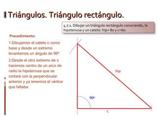 Triángulos. Triángulo rectángulo.Triángulos. Triángulo rectángulo.
Procedimiento:
1.Dibujamos el cateto c como
base y desde un extremo
levantamos un ángulo de 90º.
2.Desde el otro extremo de c
hacemos centro de un arco de
radio la hipotenusa que se
cortará con la perpendicular
anterior y ya tenemos el vértice
que faltaba.
4.7.1. Dibujar un triángulo rectángulo conociendo, la
hipotenusa y un cateto: hip= 80 y c=60.
 
