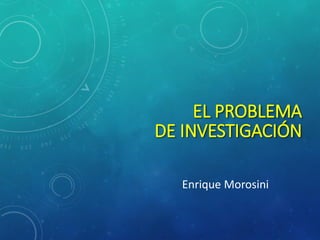 EL PROBLEMA
DE INVESTIGACIÓN

  Enrique Morosini
 