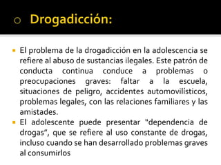  El problema de la drogadicción en la adolescencia se
refiere al abuso de sustancias ilegales. Este patrón de
conducta continua conduce a problemas o
preocupaciones graves: faltar a la escuela,
situaciones de peligro, accidentes automovilísticos,
problemas legales, con las relaciones familiares y las
amistades.
 El adolescente puede presentar “dependencia de
drogas”, que se refiere al uso constante de drogas,
incluso cuando se han desarrollado problemas graves
al consumirlos
 