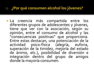  La creencia más compartida entre los
diferentes grupos de adolescentes y jóvenes,
tiene que ver con la asociación, según su
opinión, entre el consumo de alcohol y las
“consecuencias positivas” que proporciona.
Entre estas destacan, una potenciación de la
actividad psico-física (alegría, euforia,
superación de la timidez, mejoría del estado
de ánimo, etc.), posibilidad de diversión e
integración dentro del grupo de amigos
donde la mayoría consumen.
 