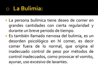  La persona bulímica tiene deseo de comer en
grandes cantidades con cierta regularidad y
durante un breve periodo de tiempo.
 Es también llamado nervosa del bulimia, es un
desorden psicológico en hl comer, es decir
comer fuera de lo normal, que origina el
inadecuado control de peso por métodos de
control inadecuados, como provocar el vomito,
ayunar, uso excesivo de laxantes.
 