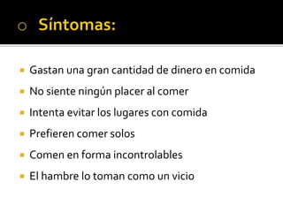  Gastan una gran cantidad de dinero en comida
 No siente ningún placer al comer
 Intenta evitar los lugares con comida
 Prefieren comer solos
 Comen en forma incontrolables
 El hambre lo toman como un vicio
 