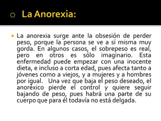  La anorexia surge ante la obsesión de perder
peso, porque la persona se ve a sí misma muy
gorda. En algunos casos, el sobrepeso es real,
pero en otros es sólo imaginario. Esta
enfermedad puede empezar con una inocente
dieta, e incluso a corta edad, pues afecta tanto a
jóvenes como a viejos, y a mujeres y a hombres
por igual. Una vez que baja el peso deseado, el
anoréxico pierde el control y quiere seguir
bajando de peso, pues habrá una parte de su
cuerpo que para él todavía no está delgada.
 