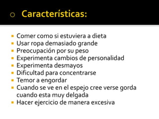  Comer como si estuviera a dieta
 Usar ropa demasiado grande
 Preocupación por su peso
 Experimenta cambios de personalidad
 Experimenta desmayos
 Dificultad para concentrarse
 Temor a engordar
 Cuando se ve en el espejo cree verse gorda
cuando esta muy delgada
 Hacer ejercicio de manera excesiva
 