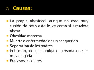  La propia obesidad, aunque no esta muy
subido de peso este lo ve como si estuviera
obeso
 Obesidad materna
 Muerte o enfermedad de un ser querido
 Separación de los padres
 Imitación, de una amiga o persona que es
muy delgada
 Fracasos escolares
 