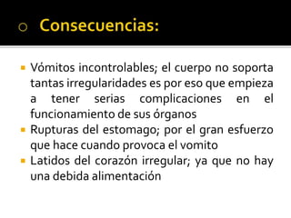  Vómitos incontrolables; el cuerpo no soporta
tantas irregularidades es por eso que empieza
a tener serias complicaciones en el
funcionamiento de sus órganos
 Rupturas del estomago; por el gran esfuerzo
que hace cuando provoca el vomito
 Latidos del corazón irregular; ya que no hay
una debida alimentación
 