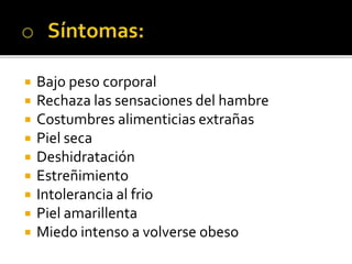  Bajo peso corporal
 Rechaza las sensaciones del hambre
 Costumbres alimenticias extrañas
 Piel seca
 Deshidratación
 Estreñimiento
 Intolerancia al frio
 Piel amarillenta
 Miedo intenso a volverse obeso
 