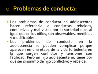  Los problemas de conducta en adolescentes
hacen referencia a conductas rebeldes,
conflictivas y mal vistas por la sociedad que, al
igual que en los niños, son observables, medibles
y modificables.
 Los problemas de conducta en la
adolescencia se pueden complicar porque
aparecen en una etapa de la vida turbulenta en
la que surgen conflictos y tensiones con
facilidad. Pero un hijo adolescente no tiene por
qué ser sinónimo de hijo conflictivo y rebelde.
 