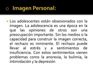  Los adolescentes están obsesionados con la
imagen. La adolescencia es una época en la
que las opiniones de otros son una
preocupación importante. Sin los medios o la
capacidad para construir la imagen correcta,
el rechazo es inminente. El rechazo puede
llevar al estrés y a sentimientos de
insuficiencia. Con estos sentimientos vienen
problemas como la anorexia, la bulimia, la
intimidación y la depresión
 