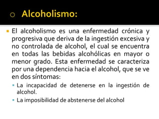 El alcoholismo es una enfermedad crónica y
progresiva que deriva de la ingestión excesiva y
no controlada de alcohol, el cual se encuentra
en todas las bebidas alcohólicas en mayor o
menor grado. Esta enfermedad se caracteriza
por una dependencia hacia el alcohol, que se ve
en dos síntomas:
 La incapacidad de detenerse en la ingestión de
alcohol.
 La imposibilidad de abstenerse del alcohol
 