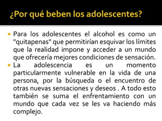  Para los adolescentes el alcohol es como un
"quitapenas" que permitirían esquivar los límites
que la realidad impone y acceder a un mundo
que ofrecería mejores condiciones de sensación.
 La adolescencia es un momento
particularmente vulnerable en la vida de una
persona, por la búsqueda o el encuentro de
otras nuevas sensaciones y deseos . A todo esto
también se suma el enfrentamiento con un
mundo que cada vez se les va haciendo más
complejo.
 