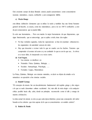 Este creciente cuerpo de ideas llamada ciencia puede caracterizarse como conocimiento
racional, sistemático, exacto, verificable y por consiguiente falible.
c) Mario Bunge
esta última definición demuestra que se utiliza la razón y también hay una forma bastante
general de hacerlo, es exacta, como las matemáticas, pero a la ves 100 % verificable y esto
da por consecuencia que se pueda fallar.
Es solo una herramienta… Pero con mucho la mejor herramienta de que disponemos, que
sigue funcionando, que se autocorrige, que se aplica a todo, tiene dos reglas:
 No hay verdades sagradas, todas las suposiciones se han de examinar críticamente;
los argumentos de autoridad carecen de valor.
 Hay que descartar o revisar todo lo que no cuadre con los hechos. Tenemos que
comprender el cosmos tal como es y no confundir lo que es con lo que sea… lo obvio
es a veces falso, lo inesperado es a veces cierto.
d) Carl Sagan.
 Las ciencias se clasifican en:
 Naturales: Física, Química, Biología, …
 Sociales: Antropología, Psicología, ….
 Formales: Lógica, Matemáticas
La Física, Química, Biología son ciencias naturales, es decir su objeto de estudio es la
naturaleza en oposición a las ciencias sociales.
e) Rudolf Carnap
“El concepto de ciencia fue un descubrimiento fundamental del espíritu griego y dio origen
a lo que se suele denominar cultura occidental. Así, más allá de todo elogio o de cualquier
crítica posible hacia ella, cabe, desde un principio, reconocerla como el alfa y omega de
nuestra civilización.
La idea actual de ciencia es otra ya que cada época histórica posee una concepción del saber
basada en los criterios que ésta supone de lo que es conocimientos en sentido estricto”.
f) Rubén H. Pardo
 