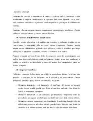 - explicable y racional
La explicación completa el conocimiento lo enriquece, esclarece, es decir, lo entiende en toda
su dimensión o magnitud habilitándonos la capacidad para formar hipótesis. Por lo tanto,
estos elementos estructurales se presentan como indispensables para lograr un conocimiento
científico.
Funciones: - Permite aumentar nuestros conocimientos y conocer mejor los objetos. - Permite
esclarecer los conocimientos y conocer nuevos objetivos.
3.3.Funciones de la Estructura de la Ciencia:
Describir: permite saber cómo es la realidad, que elementos lo conforman y cuáles son sus
características. La descripción debe ser exacta, precisa y organizada. Explicar: permite
adquirir nuevos conocimientos y permite saber porque es y cómo es la realidad, para luego
saber cómo se relacionan los aspectos, variables o elementos de la realidad.
Predecir: se cumple en base al logro de los dos anteriores, prevé los acontecimientos que
tendrán lugar dentro del objeto de estudio de la ciencia. Aplicar: actuar para transformar la
realidad de acuerdo a las necesidades y afines del hombre. Esta manipulación puede ser
positiva o negativa.
3.4.Categorías Científicas:
Definición: conceptos fundamentales que refleja las propiedades, facetas y relaciones más
generales y esenciales de los fenómenos, de la realidad y del conocimiento. Pueden
distinguirse diferentes tipos y técnicas de definición, incluyendo:
 Definición lexicológica o de diccionario: el significado del término en lenguaje
común, lo más sencillo posible para llegar a la máxima audiencia. Una definición
lexical es básicamente descriptiva.
 Definición intencional: es una definición que únicamente proporciona todas las
propiedades que requiere un objeto para caer dentro del campo de la palabra definida.
 Definición extensiva o extensional: da el significado de un término listando todos los
objetos que pertenecen a la clase indicada por el término. Ejemplo: una definición
extensiva de la palabra «océano» sería una lista de todos los océanos de la Tierra.
 