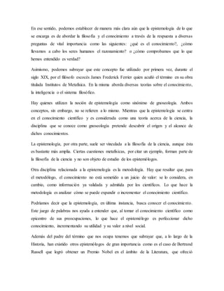 En ese sentido, podemos establecer de manera más clara aún que la epistemología de lo que
se encarga es de abordar la filosofía y el conocimiento a través de la respuesta a diversas
preguntas de vital importancia como las siguientes: ¿qué es el conocimiento?, ¿cómo
llevamos a cabo los seres humanos el razonamiento? o ¿cómo comprobamos que lo que
hemos entendido es verdad?
Asimismo, podemos subrayar que este concepto fue utilizado por primera vez, durante el
siglo XIX, por el filósofo escocés James Frederick Ferrier quien acuñó el término en su obra
titulada Institutos de Metafísica. En la misma aborda diversas teorías sobre el conocimiento,
la inteligencia o el sistema filosófico.
Hay quienes utilizan la noción de epistemología como sinónimo de gnoseología. Ambos
conceptos, sin embargo, no se refieren a lo mismo. Mientras que la epistemología se centra
en el conocimiento científico y es considerada como una teoría acerca de la ciencia, la
disciplina que se conoce como gnoseología pretende descubrir el origen y el alcance de
dichos conocimientos.
La epistemología, por otra parte, suele ser vinculada a la filosofía de la ciencia, aunque ésta
es bastante más amplia. Ciertas cuestiones metafísicas, por citar un ejemplo, forman parte de
la filosofía de la ciencia y no son objeto de estudio de los epistemólogos.
Otra disciplina relacionada a la epistemología es la metodología. Hay que resaltar que, para
el metodólogo, el conocimiento no está sometido a un juicio de valor: se lo considera, en
cambio, como información ya validada y admitida por los científicos. Lo que hace la
metodología es analizar cómo se puede expandir o incrementar el conocimiento científico.
Podríamos decir que la epistemología, en última instancia, busca conocer el conocimiento.
Este juego de palabras nos ayuda a entender que, al tomar el conocimiento científico como
epicentro de sus preocupaciones, lo que hace el epistemólogo es perfeccionar dicho
conocimiento, incrementando su utilidad y su valor a nivel social.
Además del padre del término que nos ocupa tenemos que subrayar que, a lo largo de la
Historia, han existido otros epistemólogos de gran importancia como es el caso de Bertrand
Russell que logró obtener un Premio Nobel en el ámbito de la Literatura, que ofreció
 