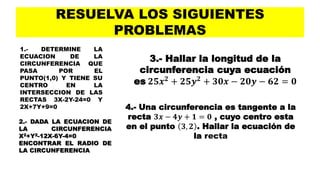 RESUELVA LOS SIGUIENTES
PROBLEMAS
1.- DETERMINE LA
ECUACION DE LA
CIRCUNFERENCIA QUE
PASA POR EL
PUNTO(1,0) Y TIENE SU
CENTRO EN LA
INTERSECCION DE LAS
RECTAS 3X-2Y-24=0 Y
2X+7Y+9=0
2.- DADA LA ECUACION DE
LA CIRCUNFERENCIA
X2+Y2-12X-6Y-4=0
ENCONTRAR EL RADIO DE
LA CIRCUNFERENCIA
3.- Hallar la longitud de la
circunferencia cuya ecuación
es 𝟐𝟓𝒙 𝟐 + 𝟐𝟓𝒚 𝟐 + 𝟑𝟎𝒙 − 𝟐𝟎𝒚 − 𝟔𝟐 = 𝟎
4.- Una circunferencia es tangente a la
recta 𝟑𝒙 − 𝟒𝒚 + 𝟏 = 𝟎 , cuyo centro esta
en el punto 𝟑, 𝟐 . Hallar la ecuación de
la recta
 