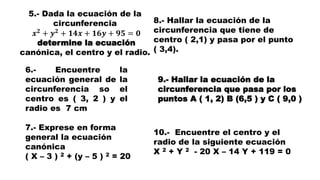 5.- Dada la ecuación de la
circunferencia
𝒙 𝟐
+ 𝒚 𝟐
+ 𝟏𝟒𝒙 + 𝟏𝟔𝒚 + 𝟗𝟓 = 𝟎
determine la ecuación
canónica, el centro y el radio.
6.- Encuentre la
ecuación general de la
circunferencia so el
centro es ( 3, 2 ) y el
radio es 7 cm
7.- Exprese en forma
general la ecuación
canónica
( X – 3 ) 2 + (y – 5 ) 2 = 20
8.- Hallar la ecuación de la
circunferencia que tiene de
centro ( 2,1) y pasa por el punto
( 3,4).
9.- Hallar la ecuación de la
circunferencia que pasa por los
puntos A ( 1, 2) B (6,5 ) y C ( 9,0 )
10.- Encuentre el centro y el
radio de la siguiente ecuación
X 2 + Y 2 - 20 X – 14 Y + 119 = 0
 