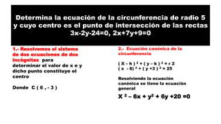 Determina la ecuación de la circunferencia de radio 5
y cuyo centro es el punto de intersección de las rectas
3x-2y-24=0, 2x+7y+9=0
1.- Resolvemos el sistema
de dos ecuaciones de dos
incógnitas para
determinar el valor de x e y
dicho punto constituye el
centro
Donde C ( 6 , - 3 )
2.- Ecuación canónica de la
circunferencia
( X – h ) 2 + ( y – k ) 2 = r 2
( x - 6) 2 + ( y +3 ) 2 = 25
Resolviendo la ecuación
canónica se tiene la ecuación
general
X 2 – 6x + y2 + 6y +20 =0
 