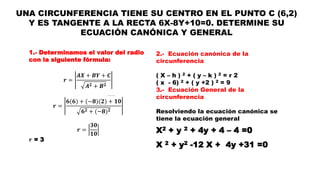 UNA CIRCUNFERENCIA TIENE SU CENTRO EN EL PUNTO C (6,2)
Y ES TANGENTE A LA RECTA 6X-8Y+10=0. DETERMINE SU
ECUACIÓN CANÓNICA Y GENERAL
1.- Determinamos el valor del radio
con la siguiente fórmula:
𝒓 =
𝑨𝑿 + 𝑩𝒀 + 𝑪
𝑨 𝟐 + 𝑩 𝟐
𝒓 =
𝟔(𝟔) + (−𝟖)(𝟐) + 𝟏𝟎
𝟔 𝟐 + (−𝟖) 𝟐
𝒓 =
𝟑𝟎
𝟏𝟎
𝒓 = 3
2.- Ecuación canónica de la
circunferencia
( X – h ) 2 + ( y – k ) 2 = r 2
( x - 6) 2 + ( y +2 ) 2 = 9
3.- Ecuación General de la
circunferencia
Resolviendo la ecuación canónica se
tiene la ecuación general
X2 + y 2 + 4y + 4 – 4 =0
X 2 + y2 -12 X + 4y +31 =0
 