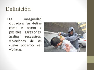 Definición 
• La inseguridad 
ciudadana se define 
como el temor a 
posibles agresiones, 
asaltos, secuestros, 
violaciones, de los 
cuales podemos ser 
víctimas. 
 