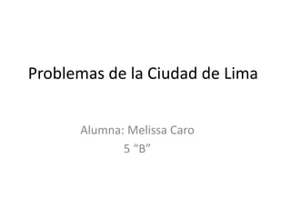 Problemas de la Ciudad de Lima 
Alumna: Melissa Caro 
5 “B” 
 