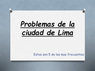 Problemas de la 
ciudad de Lima 
Estos son 5 de los mas frecuentes: 
 