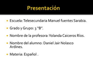  Escuela:Telesecundaria Manuel fuentes Sarabia.
 Grado y Grupo: 3 “B”.
 Nombre de la profesora:Yolanda Caiceros Ríos.
 Nombre del alumno: Daniel Jair Nolasco
Ardines.
 Materia: Español .
 