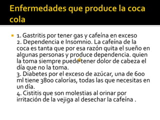  1. Gastritis por tener gas y cafeína en exceso
2. Dependencia e Insomnio. La cafeína de la
coca es tanta que por esa razón quita el sueño en
algunas personas y produce dependencia. quien
la toma siempre puede tener dolor de cabeza el
día que no la toma.
3. Diabetes por el exceso de azúcar, una de 600
ml tiene 3800 calorías, todas las que necesitas en
un día.
4. Cistitis que son molestias al orinar por
irritación de la vejiga al desechar la cafeína .
 