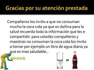 Compañeros los invito a que no consuman
mucho la coca cola ya que es dañina para la
salud recuerda toda la información que les e
compartido para ustedes compañeros y
maestras no consuman la coca cola los invito
a tomar por ejemplo un litro de agua diaria ya
que es mas saludable..
 