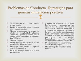 
Problemas de Conducta. Estrategias para
generar un relación positiva
 Saludarlos por su nombre cuando
entran a clase.
 Enviar a su familia notas positivas
sobre su desempeño.
 Mostrar expresiones frecuentes de
afecto y complicidad (abrazos,
“chócalas”, guiños y señas con el
pulgar para reconocer el esfuerzo
y/o el logro).
 Mostrar empatía.
 Invitar a los padres y madres a clase
para hablar sobre sus hijos.
 Prestarles una atención especial
cuando lo necesiten.
 Escuchar sus opiniones y tener sus
preferencias.
 Asegurar la participación de todos
los alumnos y alumnas en las
actividades del aula. Promoverla
captando su atención mediante la
comunicación no verbal y el tono de
la voz, ofreciendo oportunidades
para participar, marcando con
claridad su turno de intervención,
despertando su curiosidad,
llamándoles por su nombre
estableciendo contacto ocular, etc.
 Dedicarles tiempo, escucharles y
compartir sus juegos.
 Mostrar respeto, consideración y
ternura.
 