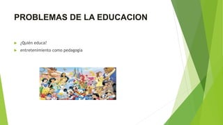 PROBLEMAS DE LA EDUCACION
 ¿Quién educa?
 entretenimiento como pedagogía
 