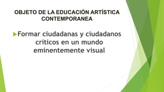 OBJETO DE LA EDUCACIÓN ARTÍSTICA
CONTEMPORANEA
Formar ciudadanas y ciudadanos
críticos en un mundo
eminentemente visual
 