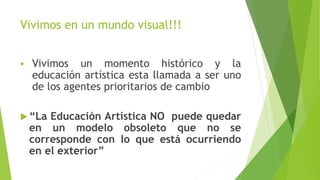 Vivimos en un mundo visual!!!
 Vivimos un momento histórico y la
educación artística esta llamada a ser uno
de los agentes prioritarios de cambio
 “La Educación Artística NO puede quedar
en un modelo obsoleto que no se
corresponde con lo que está ocurriendo
en el exterior”
 