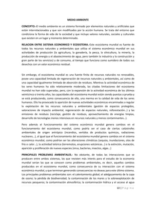 MEDIO AMBIENTE

CONCEPTO.-El medio ambiente es un sistema formado por elementos naturales y artificiales que
están interrelacionados y que son modificados por la acción humana. Se trata del entorno que
condiciona la forma de vida de la sociedad y que incluye valores naturales, sociales y culturales
que existen en un lugar y momento determinado.

RELACION ENTRE SISTEMA ECONOMICO Y ECOSISTEMA.-Este ecosistema mundial es fuente de
todos los recursos naturales y ambientales que utiliza el sistema económico mundial en sus
actividades de producción (la agricultura, la ganadería, la pesca, la silvicultura, la minería, la
producción de energía y el abastecimiento de agua, pero también la industria y la construcción y
gran parte de los servicios) y de consumo, al tiempo que funciona como sumidero de todos sus
desechos con un valor económico residual.


Sin embargo, el ecosistema mundial es una fuente finita de recursos naturales no renovables,
posee una capacidad limitada de regeneración de recursos naturales y ambientales, así como de
una capacidad igualmente limitada de absorción de residuos. Mientras la actividad económica de
los seres humanos ha sido relativamente moderada, las citadas limitaciones del ecosistema
mundial no han sido superadas; pero, con la expansión de la actividad económica de los últimos
veinticinco o treinta años, las capacidades del ecosistema mundial están siendo puestas a prueba y
se está produciendo, como consecuencia de ello, una merma en la calidad de vida de los seres
humanos. Ello ha provocado la aparición de nuevas actividades económicas encaminadas a regular
la explotación de los recursos naturales y ambientales (gestión de espacios protegidos,
valoraciones de impacto ambiental, regeneración de espacios naturales, reforestación…) y las
emisiones de residuos (reciclaje, gestión de residuos, aprovechamiento de energías limpias,
desarrollo de tecnologías menos intensivas en recursos naturales y menos contaminantes…).

Pero además el funcionamiento del sistema económico mundial genera cambios en el
funcionamiento del ecosistema mundial, como podría ser el caso de ciertas catástrofes
ambientales de origen antrópico (incendios, vertidos de productos químicos, radiaciones
nucleares...), al igual que el funcionamiento del ecosistema mundial genera cambios en el sistema
económico mundial, como podrían ser las alteraciones climáticas (sequías, inundaciones, olas de
frío o calor...), la actividad telúrica (terremotos, erupciones volcánicas...) o la extinción, mutación,
aparición y proliferación de nuevas especies (virus, bacterias, insectos, algas...)

PRINCIPALES PROBLEMAS AMBIENTALES.- No obstante, de todas las interacciones que se
producen entre ambos sistemas, las que revisten más interés para el estudio de la economía
mundial serían las que se conocen como problemas ambientales, es decir, aquellos cambios
producidos en el ecosistema mundial, como consecuencia de su interacción con el sistema
económico mundial, y que terminan generando consecuencias no deseas para este último sistema.
Los principales problemas ambientales son: el calentamiento global; el adelgazamiento de la capa
de ozono; la pérdida de biodiversidad; la contaminación de los mares y la sobreexplotación de
recursos pesqueros; la contaminación atmosférica; la contaminación hídrica y el acceso al agua

                                                                                       10 | P á g i n a
 