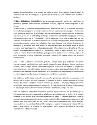 potable; la contaminación y la pérdida de suelo (erosión, deforestación, desertificación); la
alteración del ciclo de nitrógeno; la generación de residuos; y la contaminación acústica y
lumínica.

TIPOS DE PROBLEMAS AMBIENTALES.- Los problemas ambientales pueden ser clasificados en
problemas globales, transnacionales, nacionales o locales, según el ámbito geográfico al que
afecten.
Así se consideran problemas ambientales globales aquellos que afectan al bienestar de toda la
humanidad y que requieren un compromiso mundial con acciones coordinadas para solucionarlos.
Estos problemas son fruto de actividades que se encuentran en muchos sistemas económicos
nacionales, y que por lo tanto obliga a trabajar en conjunto, respetando unas pautas comunes,
independientemente de la “culpabilidad” real de cada uno. Pese a la no existencia de una
autoridad supranacional en materia ambiental, la asunción del compromiso de responsabilidad
compartida, pero diferenciada, ha resultado ser clave para el avance en la solución de este tipo de
problemas, y de hecho, bajo este prisma, se han ido realizando las cumbres sobre el medio
ambiente para lograr coordinar políticas de protección del medio ambiente. Entre los problemas
globales más relevantes encontramos: el calentamiento global, el adelgazamiento de la capa de
ozono, la pérdida de diversidad biológica y el agotamiento de los recursos marinos. Algunos de
estos problemas se están intentando solucionar mediante el establecimiento de acuerdos
internacionales.

Junto a estos problemas ambientales globales, existen otros que podríamos denominar
transnacionales o transfronterizos, en la medida en que afectan a más de un sistema económico
nacional, pero sin llegar adquirir una dimensión global. Su solución requiere de la cooperación
internacional entre los gobiernos de los sistemas económicos nacionales afectados. Entre estos
problemas destacamos la lluvia ácida derivada de la contaminación atmosférica y la contaminación
en mares, lagos y ríos ribereños de varios sistemas económicos nacionales.

Los problemas ambientales nacionales son aquellos problemas originados y padecidos en el
territorio de un sistema económico nacional. En este caso alcanzar la solución depende de factores
internos del sistema económico nacional, entre los que destaca la voluntad política y la madurez
social. Entre los principales problemas ambientales de carácter nacional destacan el agotamiento
de recursos y la emisión de residuos contaminantes a la atmósfera, al agua y al suelo.

Entre los problemas ambientales nacionales, merecen especial atención los que tiene lugar en
sistemas económicos nacionales subdesarrollados, en la medida en que se derivan de la pobreza
existente en los mismos que aumentan la presión que ejerce la creciente población sobre los
recursos naturales de estos sistemas económicos nacionales. Ejemplos de estos problemas sería la
deforestación, que conduce en muchos casos a una posterior desertificación y ejerce, también,
una presión muy importante en la diversidad biológica de la zona. Para solucionar estos problemas
resulta determinante la cooperación internacional entre sistemas económicos nacionales
desarrollados y subdesarrollados.



                                                                                   11 | P á g i n a
 