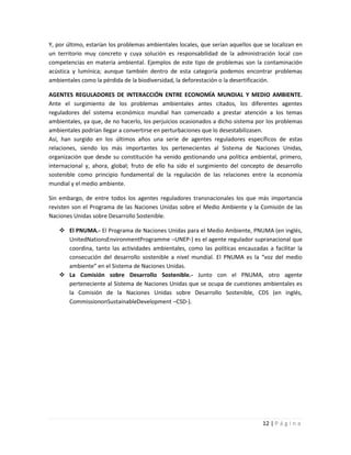 Y, por último, estarían los problemas ambientales locales, que serían aquellos que se localizan en
un territorio muy concreto y cuya solución es responsabilidad de la administración local con
competencias en materia ambiental. Ejemplos de este tipo de problemas son la contaminación
acústica y lumínica; aunque también dentro de esta categoría podemos encontrar problemas
ambientales como la pérdida de la biodiversidad, la deforestación o la desertificación.

AGENTES REGULADORES DE INTERACCIÓN ENTRE ECONOMÍA MUNDIAL Y MEDIO AMBIENTE.
Ante el surgimiento de los problemas ambientales antes citados, los diferentes agentes
reguladores del sistema económico mundial han comenzado a prestar atención a los temas
ambientales, ya que, de no hacerlo, los perjuicios ocasionados a dicho sistema por los problemas
ambientales podrían llegar a convertirse en perturbaciones que lo desestabilizasen.
Así, han surgido en los últimos años una serie de agentes reguladores específicos de estas
relaciones, siendo los más importantes los pertenecientes al Sistema de Naciones Unidas,
organización que desde su constitución ha venido gestionando una política ambiental, primero,
internacional y, ahora, global; fruto de ello ha sido el surgimiento del concepto de desarrollo
sostenible como principio fundamental de la regulación de las relaciones entre la economía
mundial y el medio ambiente.

Sin embargo, de entre todos los agentes reguladores transnacionales los que más importancia
revisten son el Programa de las Naciones Unidas sobre el Medio Ambiente y la Comisión de las
Naciones Unidas sobre Desarrollo Sostenible.

    El PNUMA.- El Programa de Naciones Unidas para el Medio Ambiente, PNUMA (en inglés,
     UnitedNationsEnvironmentProgramme –UNEP-) es el agente regulador supranacional que
     coordina, tanto las actividades ambientales, como las políticas encauzadas a facilitar la
     consecución del desarrollo sostenible a nivel mundial. El PNUMA es la “voz del medio
     ambiente” en el Sistema de Naciones Unidas.
    La Comisión sobre Desarrollo Sostenible.- Junto con el PNUMA, otro agente
     perteneciente al Sistema de Naciones Unidas que se ocupa de cuestiones ambientales es
     la Comisión de la Naciones Unidas sobre Desarrollo Sostenible, CDS (en inglés,
     CommissiononSustainableDevelopment –CSD-).




                                                                                  12 | P á g i n a
 