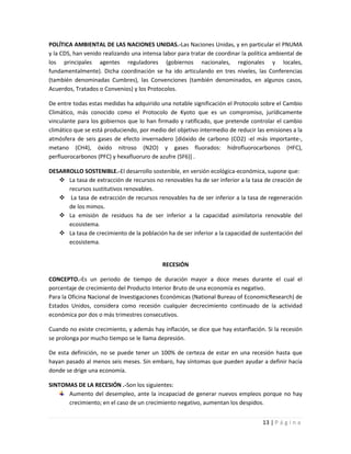 POLÍTICA AMBIENTAL DE LAS NACIONES UNIDAS.-Las Naciones Unidas, y en particular el PNUMA
y la CDS, han venido realizando una intensa labor para tratar de coordinar la política ambiental de
los principales agentes reguladores (gobiernos nacionales, regionales y locales,
fundamentalmente). Dicha coordinación se ha ido articulando en tres niveles, las Conferencias
(también denominadas Cumbres), las Convenciones (también denominados, en algunos casos,
Acuerdos, Tratados o Convenios) y los Protocolos.

De entre todas estas medidas ha adquirido una notable significación el Protocolo sobre el Cambio
Climático, más conocido como el Protocolo de Kyoto que es un compromiso, jurídicamente
vinculante para los gobiernos que lo han firmado y ratificado, que pretende controlar el cambio
climático que se está produciendo, por medio del objetivo intermedio de reducir las emisiones a la
atmósfera de seis gases de efecto invernadero [dióxido de carbono (CO2) -el más importante-,
metano (CH4), óxido nitroso (N2O) y gases fluorados: hidrofluorocarbonos (HFC),
perfluorocarbonos (PFC) y hexafluoruro de azufre (SF6)] .

DESARROLLO SOSTENIBLE.-El desarrollo sostenible, en versión ecológica-económica, supone que:
    La tasa de extracción de recursos no renovables ha de ser inferior a la tasa de creación de
      recursos sustitutivos renovables.
    La tasa de extracción de recursos renovables ha de ser inferior a la tasa de regeneración
      de los mimos.
    La emisión de residuos ha de ser inferior a la capacidad asimilatoria renovable del
      ecosistema.
    La tasa de crecimiento de la población ha de ser inferior a la capacidad de sustentación del
      ecosistema.


                                            RECESIÓN

CONCEPTO.-Es un periodo de tiempo de duración mayor a doce meses durante el cual el
porcentaje de crecimiento del Producto Interior Bruto de una economía es negativo.
Para la Oficina Nacional de Investigaciones Económicas (National Bureau of EconomicResearch) de
Estados Unidos, considera como recesión cualquier decrecimiento continuado de la actividad
económica por dos o más trimestres consecutivos.

Cuando no existe crecimiento, y además hay inflación, se dice que hay estanflación. Si la recesión
se prolonga por mucho tiempo se le llama depresión.

De esta definición, no se puede tener un 100% de certeza de estar en una recesión hasta que
hayan pasado al menos seis meses. Sin embaro, hay síntomas que pueden ayudar a definir hacía
donde se drige una economía.

SINTOMAS DE LA RECESIÓN .-Son los siguientes:
      Aumento del desempleo, ante la incapaciad de generar nuevos empleos porque no hay
      crecimiento; en el caso de un crecimiento negativo, aumentan los despidos.


                                                                                   13 | P á g i n a
 