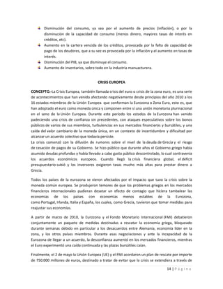 Disminución del consumo, ya sea por el aumento de precios (inflación), o por la
        disminución de la capacidad de consumo (menos dinero, mayores tasas de interés en
        créditos, etc).
        Aumento en la cartera vencida de los créditos, provocada por la falta de capacidad de
        pago de los deudores, que a su vez es provocada por la inflación y el aumento en tasas de
        interés.
        Disminución del PIB, ya que disminuye el consumo.
        Aumento de inventarios, sobre todo en la industria manuacturera.


                                         CRISIS EUROPEA

CONCEPTO.-La Crisis Europea, también llamada crisis del euro o crisis de la zona euro, es una serie
de acontecimientos que han venido afectando negativamente desde principios del año 2010 a los
16 estados miembros de la Unión Europea que conforman la Eurozona o Zona Euro, esto es, que
han adoptado el euro como moneda única y componen entre sí una unión monetaria plurinacional
en el seno de la Unión Europea. Durante este período los estados de la Eurozona han venido
padeciendo una crisis de confianza sin precedentes, con ataques especulativos sobre los bonos
públicos de varios de sus miembros, turbulencias en sus mercados financieros y bursátiles, y una
caída del valor cambiario de la moneda única, en un contexto de incertidumbre y dificultad por
alcanzar un acuerdo colectivo que todavía persiste.
La crisis comenzó con la difusión de rumores sobre el nivel de la deuda de Grecia y el riesgo
de cesación de pagos de su Gobierno. Se hizo público que durante años el Gobierno griego había
asumido deudas profundas y había llevado a cabo gasto público descontrolado, lo cual contravenía
los acuerdos económicos europeos. Cuando llegó la crisis financiera global, el déficit
presupuestario subió y los inversores exigieron tasas mucho más altas para prestar dinero a
Grecia.

Todos los países de la eurozona se vieron afectados por el impacto que tuvo la crisis sobre la
moneda común europea. Se produjeron temores de que los problemas griegos en los mercados
financieros internacionales pudieran desatar un efecto de contagio que hiciera tambalear las
economías de los países con economías menos estables de la Eurozona,
como Portugal, Irlanda, Italia y España, los cuales, como Grecia, tuvieron que tomar medidas para
reajustar sus economías.

A partir de marzo de 2010, la Eurozona y el Fondo Monetario Internacional (FMI) debatieron
conjuntamente un paquete de medidas destinadas a rescatar la economía griega, bloqueado
durante semanas debido en particular a los desacuerdos entre Alemania, economía líder en la
zona, y los otros países miembros. Durante esas negociaciones y ante la incapacidad de la
Eurozona de llegar a un acuerdo, la desconfianza aumentó en los mercados financieros, mientras
el Euro experimentó una caída continuada y las plazas bursátiles caían.

Finalmente, el 2 de mayo la Unión Europea (UE) y el FMI acordaron un plan de rescate por importe
de 750.000 millones de euros, destinado a tratar de evitar que la crisis se extendiera a través de

                                                                                   14 | P á g i n a
 