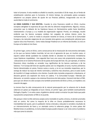 toda la Eurozona. A esta medida se añadió la creación, anunciada el 10 de mayo, de un fondo de
estabilización colectivo para la Eurozona. Al mismo tiempo, los principales países europeos
adoptaron sus propios planes de ajuste de sus finanzas públicas, inaugurando una era de
austeridad en todo el continente.

LA CRISIS EUROPEA Y SUS EFECTOS.- Cuando la crisis financiera estalló en EEUU, muchos
europeos abrigaban la esperanza de que ella sólo los afectaría marginalmente. Algunos, incluso,
presumían que la debacle de las hipotecas basura en Norteamérica podía hasta beneficiar
relativamente a Europa y a su modelo de organización regional. Pronto, sin embargo, resultó
evidente que los bancos europeos estaban tan cargados de activos tóxicos como los
norteamericanos. Y, como lo revela la situación reciente en Grecia, el marco de la Comunidad
Europea y las naturales exigencias de una moneda única genera una complicación adicional para
superar esta crisis financiera. Como relata George Friedman en un informe de Stratfor, la crisis en
Europa se ha dado en tres fases:


En primer lugar, como en EEUU, como consecuencia de la intoxicación de instrumentos derivados
en los que sus bancos habían invertido; tal vez con el agravante de que, en muchos casos, ni
siquiera sabían dónde quedaban las ciudades donde se ubicaban las inversiones inmobiliarias
cuyas hipotecas respaldaban. Una segunda fase tuvo una causa más propiamente europea, las
 colocaciones en el sistema financiero de los países de Europa del Este. Así, por ejemplo, el sistema
financiero checo resultaba un acreedor muy significativo de los bancos austriacos y de los
italianos. Y en Europa del Este (en aquellos países aún no integrados al euro), muchos préstamos
fueron denominados en yenes, francos suizos o euros, y no en sus monedas respectivas, por la
ventaja de reducir las tasas de interés nominales y volverlos más atractivos, pero al costo oculto
de transferir el riesgo cambiario a los clientes. Cuando tales monedas empezaron a devaluarse, el
descalce generó una explosión de moras en cadena. Y la Comunidad Europea –liderada por
Alemania– se resistió a apoyar a los sistemas financieros de tales países. Convocó más bien al FMI,
para que con dinero no sólo europeo sino también proveniente de EEUU y China, se impidiera una
cesación de pagos.

La tercera fase ha sido consecuencia de la natural preocupación por la solvencia de la deuda
soberana en países ya integrados al euro: Grecia, en primer lugar, pero también eventualmente
Portugal y España. Y, en estos casos, el gobierno alemán volvió a arrastrar los pies hasta que pudo
nuevamente comprometer al FMI en el acuerdo.

Ello porque si bien la élite alemana acepta como inevitable el auxilio a Grecia, el alemán promedio
está en contra. Así como la mayoría de la élite en Grecia probablemente reconozca la
inevitabilidad del ajuste, pero la población menos enterada y educada lo considera resultado de
un intervencionismo de fuera y un atentado contra la soberanía griega. En estos países del
Mediterráneo en problemas, la Comunidad Europea puede empezar a ser vista como el problema
más que como la solución.



                                                                                     15 | P á g i n a
 