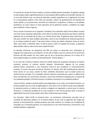 El acuerdo de rescate de Grecia implica un ajuste verdaderamente dramático. El gobierno griego
no sólo acepta reducir significativamente su muy elevado déficit público sino también efectuar, en
el curso del próximo mes, no menos de diecisiete cambios específicos en su legislación así como
en su presupuesto público. Entre ellos, por ejemplo, reducir las gratificaciones de Navidad del
sector público y sus pensionistas, aumentar los impuestos a la gasolina, al tabaco y a las bebidas
alcohólicas; así como reducir el costo operativo de los gobiernos locales y simplificar las reglas
para establecer nuevos negocios.

Pero el ajuste no termina en el “paquete” inmediato. Para setiembre 2010, Grecia deberá cumplir
con otros nueve requisitos adicionales, entre ellos una reforma de pensiones que eleve la edad de
jubilación de un promedio de 61 años a un mínimo de 65 años. El gobierno tiene hasta fines de
año para cumplir con doce medidas adicionales, como el uso mandatorio de medicinas genéricas
en el sistema estatal de salud. Y hay otras tantas normas que deben aprobarse antes de marzo
2011, junio 2011 y setiembre 2011. Si Grecia quiere recibir el respaldo de Europa, su gobierno
debe aprobar todos y cada uno de estos requerimientos.

En décadas anteriores, los programas del FMI con países en desarrollo eran redactados en
lenguaje más respetuoso y circunspecto. Tal vez ello se debía a que las maneras de la tecnocracia
francesa del FMI pueden ser más sutiles que las de la tecnocracia alemana. En el texto de la
Comunidad Europea, en cambio, se lee brutalmente: “Grecia deberá…”.

En el curso de la historia moderna, Grecia ha sufrido etapas de ocupación extranjera, el imperio
otomano, primero; el nazismo alemán después. Actualmente, algunos de sus grupos
políticos vienen convocando a una resistencia contra lo que consideran un intervencionismo
europeo. En Grecia hay poca conciencia tributaria. En Atenas, sólo 364 contribuyentes declaran
tener piscina en sus casas, cuando las fotos satelitales demuestran que la ciudad cuenta con
16,974 piscinas privadas. Si la inevitable reforma tributaria requerida para reducir el déficit fiscal
fuera considerada una intromisión extranjera, ¿sería ésta finalmente aceptada por la mayoría de
los ciudadanos griegos? ¿Enfrenta Europa un problema económico o un problema político?

 Como en EEUU –donde la opinión política está disgustada, no sin razón, con la élite financiera– en
Europa también hay una crisis de legitimidad. El curso de la crisis en EEUU resulta más predecible.
Se aprobará pronto un sistema más estricto y exigente de regulación y control para el sistema
financiero. La evolución probable de la crisis europea es más incierta porque pone a prueba la
legitimidad misma de la Comunidad y de la élite multinacional que la dirige.

Los mercados –Adam Smith lo reconocía bien– no constituyen instituciones naturales sino el
resultado de decisiones políticas. Es el sistema político el que crea la asignación del riesgo que
permite su funcionamiento. Cuando pareciera que tales sistemas no cumplen con el objetivo de
converger con el bienestar general, sus consecuencias no son sólo financieras y económicas, sino
también políticas y regionales.




                                                                                      16 | P á g i n a
 