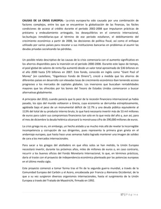CAUSAS DE LA CRISIS EUROPEA.- La crisis europea ha sido causada por una combinación de
factores complejos, entre los que se encuentran la globalización de las finanzas, las fáciles
condiciones de acceso al crédito durante el período 2002-2008 que impulsaron prácticas de
préstamo y endeudamiento arriesgado, los desequilibrios en el comercio internacional,
las burbujas inmobiliarias que al término de ese período estallaron, el debilitamiento del
crecimiento económico a partir de 2008, las decisiones de política fiscal, así como el enfoque
utilizado por varios países para rescatar a sus instituciones bancarias en problemas al asumir las
deudas privadas socializando las pérdidas.


Un posible relato descriptivo de las causas de la crisis comenzaría con el aumento significativo en
los ahorros disponibles para la inversión en el período 2000-2008. Durante este lapso de tiempo,
el pool global de valores de renta fija aumentó desde un valor total aproximado de $36 billones en
el año 2000 hasta $70 billones en 2007. Este fondo, conocido en inglés como "Giant Pool of
Money" (en castellano, "Gigantesco Fondo de Dinero"), creció a medida que los ahorros de
diferentes países en desarrollo con elevadas tasas de crecimiento económico iban teniendo acceso
progresivo a los mercados de capitales globales. Los inversores que buscaban rentabilidades
mayores que las ofrecidas por los bonos del Tesoro de Estados Unidos comenzaron a buscar
alternativas globalmente.

A principios del 2010, cuando parecía que lo peor de la recesión financiera internacional ya había
pasado, los ojos del mundo voltearon a Grecia, cuya economía se derrumba estrepitosamente,
agobiada bajo el peso de un monumental déficit de 12.7% y una deuda pública equivalente al
113% del total de su producto interno bruto, lo que hará necesario invertir más de 53 mil millones
de euros para cubrir sus compromisos financieros tan solo en lo que resta del año y, aun así, para
el mes de diciembre la deuda helénica alcanzará la monstruosa cifra de 290,000 millones de euros.

La crisis griega no es, sin embargo, un hecho aislado y va mucho más allá de revelar la incorregible
incompetencia y corrupción de sus dirigentes, pues representa la primera gran grieta en el
andamiaje europeo, que hasta hace unas semanas había logrado mantener una imagen de solidez
de cara a los mercados internacionales.

Para sacar a los griegos del atolladero en que ellos solos se han metido, la Unión Europea
necesitará invertir, durante los próximos años, miles de millones de euros o, en caso contrario,
recurrir a los buenos oficios del Fondo Monetario Internacional, lo que, en términos prácticos,
daría al traste con el proyecto de independencia económica planteado por las potencias europeas
en el último medio siglo.

Este proyecto comenzó a tomar forma tras el fin de la segunda guerra mundial, a través de la
Comunidad Europea del Carbón y el Acero, encabezada por Francia y Alemania Occidental, de la
que a su vez surgieron diversos organismos internacionales, hasta el surgimiento de la Unión
Europea a través del Tratado de Maastricht, firmado en 1992.



                                                                                    17 | P á g i n a
 