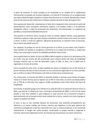 A partir de entonces, la Unión Europea se ha convertido en un símbolo de la colaboración
internacional y ha pasado, de 12 países originales, a un total de 27 miembros, en un conglomerado
que abarca desde Portugal y España en el oeste hasta Rumania en el oriente, absorbiendo a buena
parte de las naciones que conformaron el bloque soviético durante los años de la guerra fría.

Este espectacular desarrollo, impulsado por el éxito de la integración tanto como por el sueño del
paneuropeísmo como contrapeso continental respecto a los Estados Unidos y a las potencias
emergentes (China e India) ha provocado dos fenómenos interrelacionados: un espejismo de
grandeza y una profunda debilidad estructural.

Para ponerlo en términos claros, Europa es como un exitoso negocio familiar, cuyas ganancias
mantienen a padres e hijos, pero que resultan insuficientes cuando a estos se les suman las nueras
y nietos, es decir, si antes los, digamos, 100 pesos de ganancias, se repartían entre 12 personas,
hoy se tienen que dividir entre 27.

Por supuesto, los griegos no son los únicos gorrones en la fiesta, ya que países como España e
Italia también han basado su vertiginoso crecimiento en la riqueza de los demás y, al igual que
Grecia, han comenzado a recorrer la resbaladiza pendiente hacia el caos.

Para muestra basta un botón: Al cierre de 2009 el déficit español se colocó en la astronómica cifra
de 11.4%, muy por encima del 3% considerado como máximo dentro del Pacto de Estabilidad
Europea, mientras que su nivel de desempleo supera el 18%, es decir, casi el doble que el
registrado en el resto de la Unión.

Como resultado de estas cifras, la bolsa española de valores se desplomó casi un 9% durante el
primer trimestre del año, en claro contraste con los crecimientos registrados en el mismo periodo,
por un 4.9% en el índice FTSE británico y de 4.6% en el Dow Jones norteamericano.

Por si fuera poco, la amenaza del déficit se extiende también a naciones como Irlanda, Portugal e
incluso a la misma Francia, que ya registra casi un 8% en este rubro, así como una deuda pública
por el 77% de su PIB (cifra muy superior al 60% considerado como límite dentro del Pacto de
Estabilidad).

De entrada, el episodio griego ya ha influido en la caída del 12% en la cotización del Euro frente al
dólar, que pasó de 1.5 dólares por euro, a principios de diciembre de 2009, a 1.32 el 25 de marzo
pasado y, ante esta realidad, la gran pregunta es ¿qué ocurrirá con la economía europea y,
particularmente con la moneda común como símbolo de su fuerza, cuando crisis como la griega se
repitan en España o en Italia?

El euro, al que se han montado decenas de economías, está sostenido principalmente por
Alemania y, en menor medida, por Francia, mientras que Inglaterra, la otra gran potencia del
continente, protegida por la barrera natural del mar y por su natural prudencia, se ha mantenido
relativamente al margen del sueño europeo, conservando su propia moneda y exigiendo la
inclusión, dentro de la legislación común, de artículos que le garantizan una mayor autonomía.


                                                                                     18 | P á g i n a
 