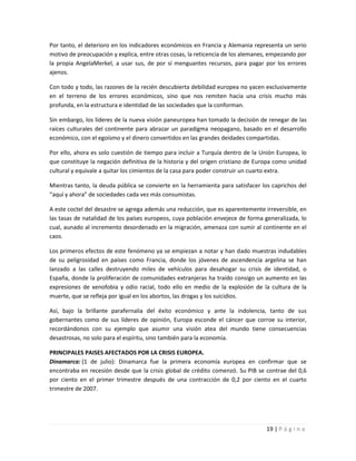 Por tanto, el deterioro en los indicadores económicos en Francia y Alemania representa un serio
motivo de preocupación y explica, entre otras cosas, la reticencia de los alemanes, empezando por
la propia AngelaMerkel, a usar sus, de por sí menguantes recursos, para pagar por los errores
ajenos.

Con todo y todo, las razones de la recién descubierta debilidad europea no yacen exclusivamente
en el terreno de los errores económicos, sino que nos remiten hacia una crisis mucho más
profunda, en la estructura e identidad de las sociedades que la conforman.

Sin embargo, los líderes de la nueva visión paneuropea han tomado la decisión de renegar de las
raíces culturales del continente para abrazar un paradigma neopagano, basado en el desarrollo
económico, con el egoísmo y el dinero convertidos en las grandes deidades compartidas.

Por ello, ahora es solo cuestión de tiempo para incluir a Turquía dentro de la Unión Europea, lo
que constituye la negación definitiva de la historia y del origen cristiano de Europa como unidad
cultural y equivale a quitar los cimientos de la casa para poder construir un cuarto extra.

Mientras tanto, la deuda pública se convierte en la herramienta para satisfacer los caprichos del
“aquí y ahora” de sociedades cada vez más consumistas.

A este coctel del desastre se agrega además una reducción, que es aparentemente irreversible, en
las tasas de natalidad de los países europeos, cuya población envejece de forma generalizada, lo
cual, aunado al incremento desordenado en la migración, amenaza con sumir al continente en el
caos.

Los primeros efectos de este fenómeno ya se empiezan a notar y han dado muestras indudables
de su peligrosidad en países como Francia, donde los jóvenes de ascendencia argelina se han
lanzado a las calles destruyendo miles de vehículos para desahogar su crisis de identidad, o
España, donde la proliferación de comunidades extranjeras ha traído consigo un aumento en las
expresiones de xenofobia y odio racial, todo ello en medio de la explosión de la cultura de la
muerte, que se refleja por igual en los abortos, las drogas y los suicidios.

Así, bajo la brillante parafernalia del éxito económico y ante la indolencia, tanto de sus
gobernantes como de sus líderes de opinión, Europa esconde el cáncer que corroe su interior,
recordándonos con su ejemplo que asumir una visión atea del mundo tiene consecuencias
desastrosas, no solo para el espíritu, sino también para la economía.

PRINCIPALES PAISES AFECTADOS POR LA CRISIS EUROPEA.
Dinamarca: (1 de julio): Dinamarca fue la primera economía europea en confirmar que se
encontraba en recesión desde que la crisis global de crédito comenzó. Su PIB se contrae del 0,6
por ciento en el primer trimestre después de una contracción de 0,2 por ciento en el cuarto
trimestre de 2007.




                                                                                 19 | P á g i n a
 