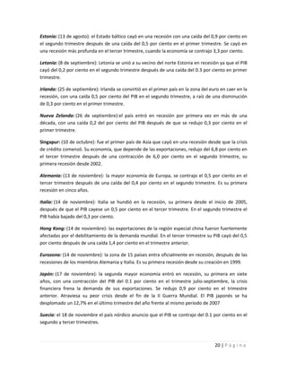 Estonia: (13 de agosto): el Estado báltico cayó en una recesión con una caída del 0,9 por ciento en
el segundo trimestre después de una caída del 0,5 por ciento en el primer trimestre. Se cayó en
una recesión más profunda en el tercer trimestre, cuando la economía se contrajo 3,3 por ciento.

Letonia: (8 de septiembre): Letonia se unió a su vecino del norte Estonia en recesión ya que el PIB
cayó del 0,2 por ciento en el segundo trimestre después de una caída del 0.3 por ciento en primer
trimestre.

Irlanda: (25 de septiembre): Irlanda se convirtió en el primer país en la zona del euro en caer en la
recesión, con una caída 0,5 por ciento del PIB en el segundo trimestre, a raíz de una disminución
de 0,3 por ciento en el primer trimestre.

Nueva Zelanda: (26 de septiembre):el país entró en recesión por primera vez en más de una
década, con una caída 0,2 del por ciento del PIB después de que se redujo 0,3 por ciento en el
primer trimestre.

Singapur: (10 de octubre): fue el primer país de Asia que cayó en una recesión desde que la crisis
de crédito comenzó. Su economía, que depende de las exportaciones, redujo del 6,8 por ciento en
el tercer trimestre después de una contracción de 6,0 por ciento en el segundo trimestre, su
primera recesión desde 2002.

Alemania: (13 de noviembre): la mayor economía de Europa, se contrajo el 0,5 por ciento en el
tercer trimestre después de una caída del 0,4 por ciento en el segundo trimestre. Es su primera
recesión en cinco años.

Italia: (14 de noviembre): Italia se hundió en la recesión, su primera desde el inicio de 2005,
después de que el PIB cayese un 0,5 por ciento en el tercer trimestre. En el segundo trimestre el
PIB había bajado del 0,3 por ciento.

Hong Kong: (14 de noviembre): las exportaciones de la región especial china fueron fuertemente
afectadas por el debilitamiento de la demanda mundial. En el tercer trimestre su PIB cayó del 0,5
por ciento después de una caída 1,4 por ciento en el trimestre anterior.

Eurozona: (14 de noviembre): la zona de 15 países entra oficialmente en recesión, después de las
recesiones de los miembros Alemania y Italia. Es su primera recesión desde su creación en 1999.

Japón: (17 de noviembre): la segunda mayor economía entró en recesión, su primera en siete
años, con una contracción del PIB del 0.1 por ciento en el trimestre julio-septiembre, la crisis
financiera frena la demanda de sus exportaciones. Se redujo 0,9 por ciento en el trimestre
anterior. Atraviesa su peor crisis desde el fin de la II Guerra Mundial. El PIB japonés se ha
desplomado un 12,7% en el último trimestre del año frente al mismo periodo de 2007

Suecia: el 18 de noviembre el país nórdico anuncio que el PIB se contrajo del 0.1 por ciento en el
segundo y tercer trimestres.



                                                                                     20 | P á g i n a
 