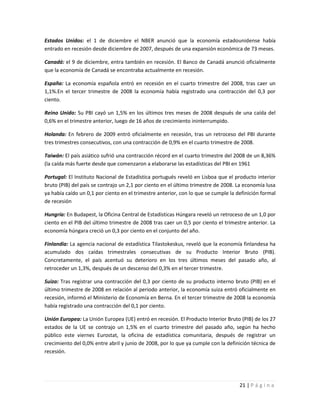 Estados Unidos: el 1 de diciembre el NBER anunció que la economía estadounidense había
entrado en recesión desde diciembre de 2007, después de una expansión económica de 73 meses.

Canadá: el 9 de diciembre, entra también en recesión. El Banco de Canadá anunció oficialmente
que la economía de Canadá se encontraba actualmente en recesión.

España: La economía española entró en recesión en el cuarto trimestre del 2008, tras caer un
1,1%.En el tercer trimestre de 2008 la economía había registrado una contracción del 0,3 por
ciento.

Reino Unido: Su PBI cayó un 1,5% en los últimos tres meses de 2008 después de una caída del
0,6% en el trimestre anterior, luego de 16 años de crecimiento ininterrumpido.

Holanda: En febrero de 2009 entró oficialmente en recesión, tras un retroceso del PBI durante
tres trimestres consecutivos, con una contracción de 0,9% en el cuarto trimestre de 2008.

Taiwán: El país asiático sufrió una contracción récord en el cuarto trimestre del 2008 de un 8,36%
(la caída más fuerte desde que comenzaron a elaborarse las estadísticas del PBI en 1961

Portugal: El Instituto Nacional de Estadística portugués reveló en Lisboa que el producto interior
bruto (PIB) del país se contrajo un 2,1 por ciento en el último trimestre de 2008. La economía lusa
ya había caído un 0,1 por ciento en el trimestre anterior, con lo que se cumple la definición formal
de recesión

Hungría: En Budapest, la Oficina Central de Estadísticas Húngara reveló un retroceso de un 1,0 por
ciento en el PIB del último trimestre de 2008 tras caer un 0,5 por ciento el trimestre anterior. La
economía húngara creció un 0,3 por ciento en el conjunto del año.

Finlandia: La agencia nacional de estadística Tilastokeskus, reveló que la economía finlandesa ha
acumulado dos caídas trimestrales consecutivas de su Producto Interior Bruto (PIB).
Concretamente, el país acentuó su deterioro en los tres últimos meses del pasado año, al
retroceder un 1,3%, después de un descenso del 0,3% en el tercer trimestre.

Suiza: Tras registrar una contracción del 0,3 por ciento de su producto interno bruto (PIB) en el
último trimestre de 2008 en relación al periodo anterior, la economía suiza entró oficialmente en
recesión, informó el Ministerio de Economía en Berna. En el tercer trimestre de 2008 la economía
había registrado una contracción del 0,1 por ciento.

Unión Europea: La Unión Europea (UE) entró en recesión. El Producto Interior Bruto (PIB) de los 27
estados de la UE se contrajo un 1,5% en el cuarto trimestre del pasado año, según ha hecho
público este viernes Eurostat, la oficina de estadística comunitaria, después de registrar un
crecimiento del 0,0% entre abril y junio de 2008, por lo que ya cumple con la definición técnica de
recesión.




                                                                                    21 | P á g i n a
 