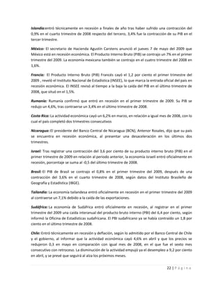 Islandia:entró técnicamente en recesión a finales de año tras haber sufrido una contracción del
0,9% en el cuarto trimestre de 2008 respecto del tercero, 3,4% fue la contracción de su PIB en el
tercer trimestre.

México: El secretario de Hacienda Agustín Carstens anunció el jueves 7 de mayo del 2009 que
México está en recesión económica. El Producto Interno Bruto (PIB) se contrajo un 7% en el primer
trimestre del 2009. La economía mexicana también se contrajo en el cuatro trimestre del 2008 en
1,6%.

Francia: El Producto Interno Bruto (PIB) Francés cayó el 1,2 por ciento el primer trimestre del
2009 , reveló el Instituto Nacional de Estadística (INSEE), lo que marca la entrada oficial del país en
recesión económica. El INSEE revisó al tiempo a la baja la caída del PIB en el último trimestre de
2008, que situó en el 1,5%.

Rumanía: Rumanía confirmó que entró en recesión en el primer trimestre de 2009. Su PIB se
redujo un 4,6%, tras contraerse un 3,4% en el último trimestre de 2008.

Costa Rica: La actividad económica cayó un 6,2% en marzo, en relación a igual mes de 2008, con lo
cual el país completó dos trimestres consecutivos

Nicaragua: El presidente del Banco Central de Nicaragua (BCN), Antenor Rosales, dijo que su país
se encuentra en recesión económica, al presentar una desaceleración en los últimos dos
trimestres.

Israel: Tras registrar una contracción del 3,6 por ciento de su producto interno bruto (PIB) en el
primer trimestre de 2009 en relación al periodo anterior, la economía israelí entró oficialmente en
recesión, porcentaje se suma al -0,5 del último trimestre de 2008.

Brasil: El PIB de Brasil se contrajo el 0,8% en el primer trimestre del 2009, después de una
contracción del 3,6% en el cuarto trimestre de 2008, según datos del Instituto Brasileño de
Geografía y Estadística (IBGE).

Tailandia: La economía tailandesa entró oficialmente en recesión en el primer trimestre del 2009
al contraerse un 7,1% debido a la caída de las exportaciones.

Sudáfrica: La economía de Sudáfrica entró oficialmente en recesión, al registrar en el primer
trimestre del 2009 una caída interanual del producto bruto interno (PBI) del 6,4 por ciento, según
informó la Oficina de Estadísticas sudafricana. El PBI sudafricano ya se había contraído un 1,8 por
ciento en el último trimestre de 2008.

Chile: Entró técnicamente en recesión y deflación, según lo admitido por el Banco Central de Chile
y el gobierno, al informar que la actividad económica cayó 4,6% en abril y que los precios se
redujeron 0,3 en mayo en comparación con igual mes de 2008, en el que fue el sexto mes
consecutivo con retroceso. La disminución de la actividad empujó ya el desempleo a 9,2 por ciento
en abril, y se prevé que seguirá al alza los próximos meses.


                                                                                      22 | P á g i n a
 